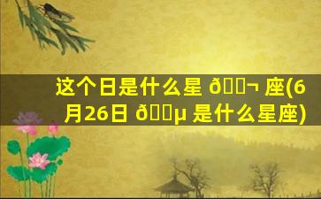 这个日是什么星 🐬 座(6月26日 🌵 是什么星座)